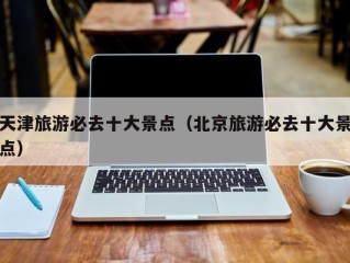 天津旅游必去十大景点（北京旅游必去十大景点）