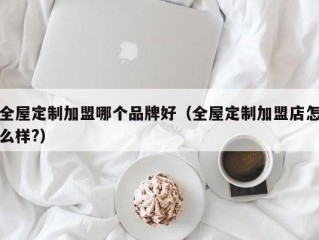 全屋定制加盟哪个品牌好（全屋定制加盟店怎么样?）