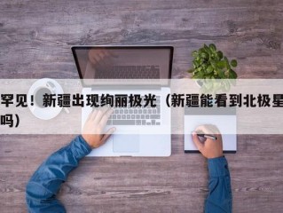 罕见！新疆出现绚丽极光（新疆能看到北极星吗）