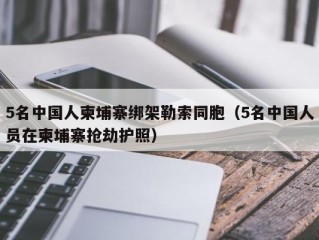 5名中国人柬埔寨绑架勒索同胞（5名中国人员在柬埔寨抢劫护照）