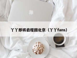 丫丫即将启程回北京（丫丫fans）