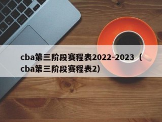 cba第三阶段赛程表2022-2023（cba第三阶段赛程表2）