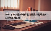 2023年十大最好听的歌（最流行的歌曲2025年最火的歌）