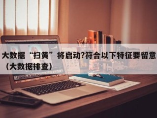 大数据“扫黄”将启动?符合以下特征要留意（大数据排查）