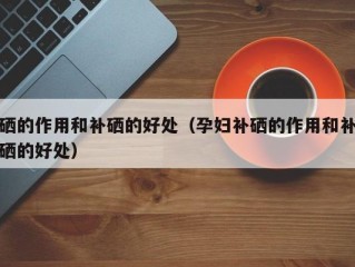 硒的作用和补硒的好处（孕妇补硒的作用和补硒的好处）