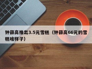 钟薛高推出3.5元雪糕（钟薛高66元的雪糕啥样子）
