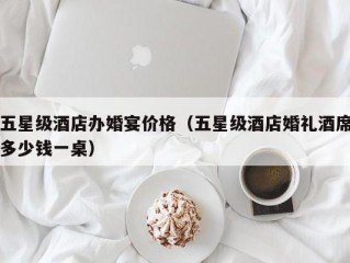 五星级酒店办婚宴价格（五星级酒店婚礼酒席多少钱一桌）