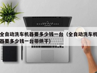 全自动洗车机器要多少钱一台（全自动洗车机器要多少钱一台带烘干）