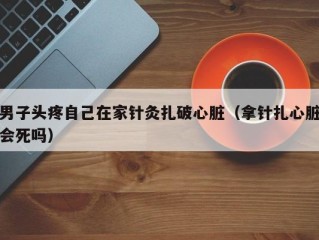 男子头疼自己在家针灸扎破心脏（拿针扎心脏会死吗）