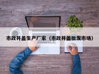 市政井盖生产厂家（市政井盖批发市场）