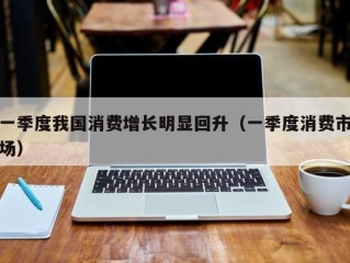 一季度我国消费增长明显回升（一季度消费市场）