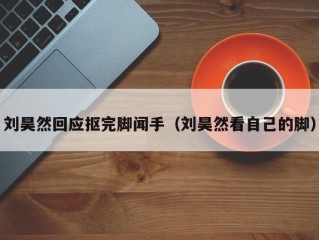 刘昊然回应抠完脚闻手（刘昊然看自己的脚）