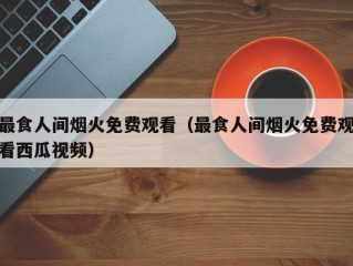 最食人间烟火免费观看（最食人间烟火免费观看西瓜视频）