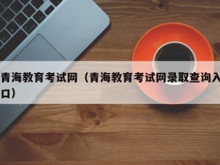 青海教育考试网（青海教育考试网录取查询入口）
