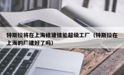 特斯拉将在上海修建储能超级工厂（特斯拉在上海的厂建好了吗）