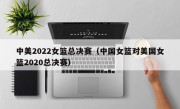 中美2022女篮总决赛（中国女篮对美国女篮2020总决赛）