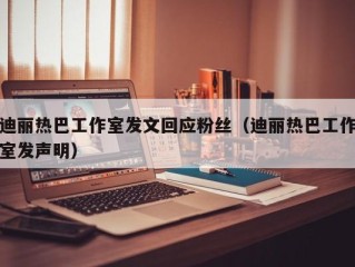 迪丽热巴工作室发文回应粉丝（迪丽热巴工作室发声明）