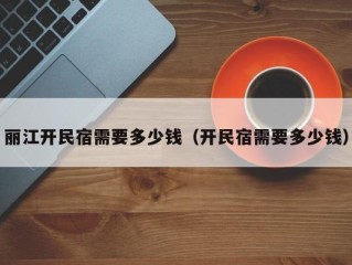 丽江开民宿需要多少钱（开民宿需要多少钱）