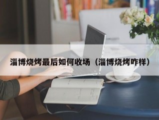 淄博烧烤最后如何收场（淄博烧烤咋样）