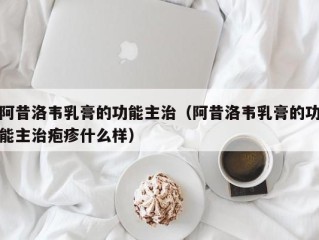 阿昔洛韦乳膏的功能主治（阿昔洛韦乳膏的功能主治疱疹什么样）