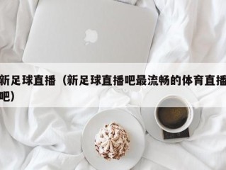 新足球直播（新足球直播吧最流畅的体育直播吧）