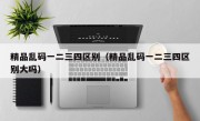 精品乱码一二三四区别（精品乱码一二三四区别大吗）