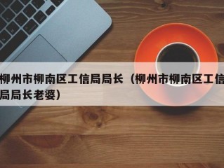柳州市柳南区工信局局长（柳州市柳南区工信局局长老婆）