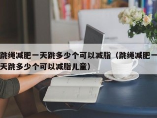 跳绳减肥一天跳多少个可以减脂（跳绳减肥一天跳多少个可以减脂儿童）