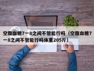 空腹血糖7一8之间不管能行吗（空腹血糖7一8之间不管能行吗体重205斤）
