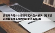 舌苔厚白是什么原因引起的怎么解决（经常舌苔厚白是什么原因引起的怎么解决）