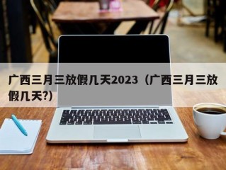 广西三月三放假几天2023（广西三月三放假几天?）