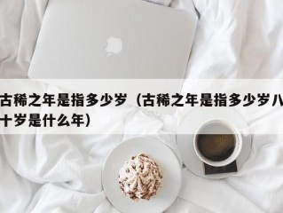 古稀之年是指多少岁（古稀之年是指多少岁八十岁是什么年）