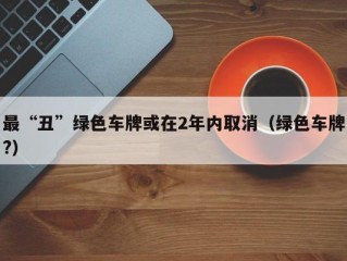 最“丑”绿色车牌或在2年内取消（绿色车牌?）