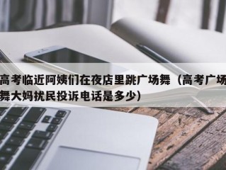 高考临近阿姨们在夜店里跳广场舞（高考广场舞大妈扰民投诉电话是多少）