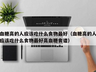 血糖高的人应该吃什么食物最好（血糖高的人应该吃什么食物最好高血糖食谱）