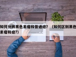如何分辨黑色素瘤和普通痣？（如何区别黑色素瘤和痣?）