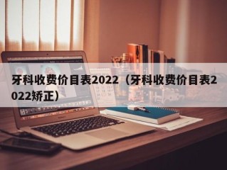 牙科收费价目表2022（牙科收费价目表2022矫正）