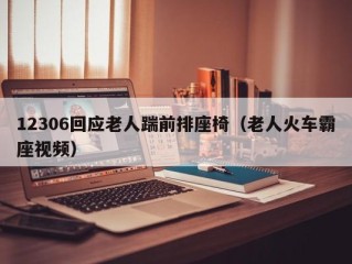 12306回应老人踹前排座椅（老人火车霸座视频）