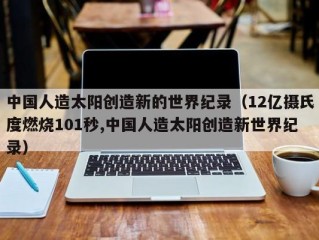 中国人造太阳创造新的世界纪录（12亿摄氏度燃烧101秒,中国人造太阳创造新世界纪录）