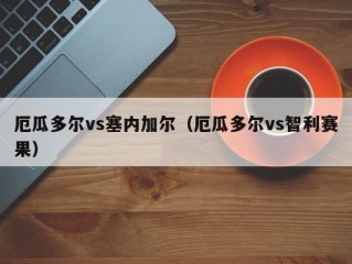 厄瓜多尔vs塞内加尔（厄瓜多尔vs智利赛果）