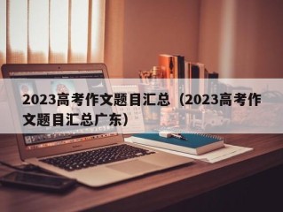 2023高考作文题目汇总（2023高考作文题目汇总广东）