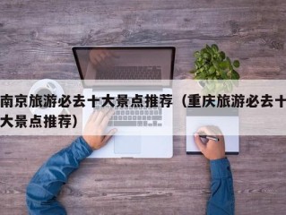南京旅游必去十大景点推荐（重庆旅游必去十大景点推荐）