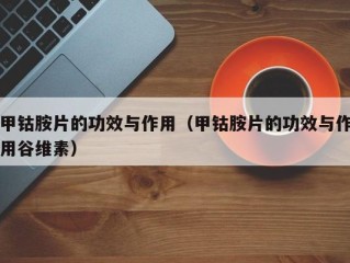 甲钴胺片的功效与作用（甲钴胺片的功效与作用谷维素）