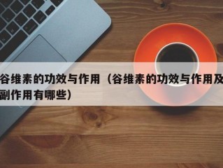 谷维素的功效与作用（谷维素的功效与作用及副作用有哪些）