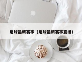 足球最新赛事（足球最新赛事直播）