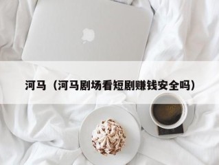 河马（河马剧场看短剧赚钱安全吗）