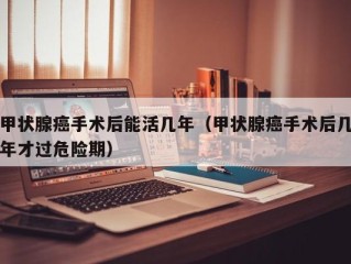 甲状腺癌手术后能活几年（甲状腺癌手术后几年才过危险期）