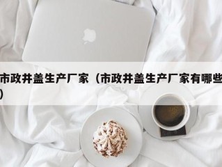 市政井盖生产厂家（市政井盖生产厂家有哪些）