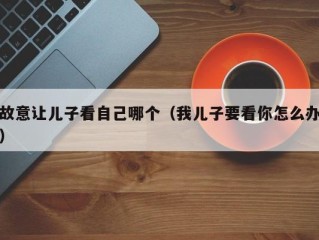 故意让儿子看自己哪个（我儿子要看你怎么办）