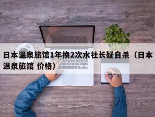 日本温泉旅馆1年换2次水社长疑自杀（日本温泉旅馆 价格）